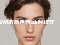 郑州市以色列ab种植牙排行top10实力评点-郑州市以色列ab种植牙口腔医生