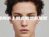 郑州市上臂去脂塑形整形医院排行榜TOP10收录名单一览(郑州市金水区金水惠美医疗美容门诊部公立5强擅长口碑各不同)