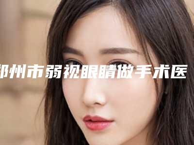 郑州市弱视眼睛做手术医生在榜清单倾情奉献-王鹏整形医生专家值得推荐