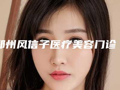 郑州风信子医疗美容门诊部价格表(收费标准)查询