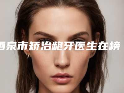 酒泉市矫治龅牙医生在榜名单top10强口碑情况了解-酒泉市何兰花口腔医生