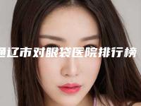 通辽市对眼袋医院排行榜前十名深度点评（通辽市对眼袋整形医院）