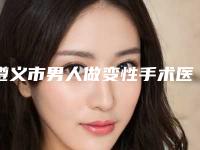 遵义市男人做变性手术医院在榜清单诞生（遵义市男人做变性手术整形医院）
