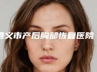 遵义市产后胸部恢复医院在榜名单前十位哪里好(遵义汇川香港路何勇医疗美容诊所凭实力口碑获得大众认可)