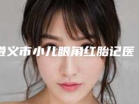 遵义市小儿眼角红胎记医生好的哪位-遵义市小儿眼角红胎记专家排名前十强谁性价比高