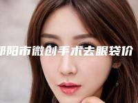 邵阳市微创手术去眼袋价格表2025均价一览-邵阳市微创手术去眼袋价格行情