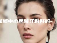 邯郸中心医院牙科好吗-价目表2025版全新公开