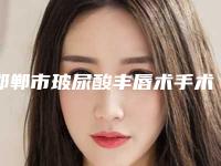 邯郸市玻尿酸丰唇术手术医院口碑榜top10专家推荐（邯郸市玻尿酸丰唇术手术整形医院）
