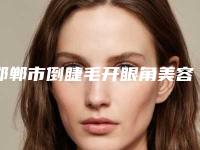 邯郸市倒睫毛开眼角美容医院的排名-邯郸市中心医院医学美容科值得关注