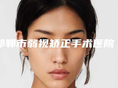 邯郸市弱视矫正手术医院在榜名单前十名单预览(邯郸市弱视矫正手术整形医院)