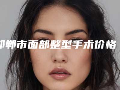 邯郸市面部整型手术价格(2025年邯郸市面部整型手术价格表(费用)汇总)