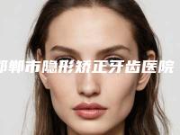 邯郸市隐形矫正牙齿医院排行榜前十佳实力榜单（邯郸市隐形矫正牙齿口腔医院实力与口碑超好）