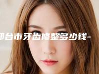 邢台市牙齿修整多少钱-邢台市牙齿修整医院在榜清单实力医生点评