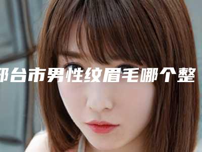 邢台市男性纹眉毛哪个整形医院比较好(邢台市人民医院医疗美容科汇聚正规机构)