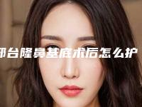 邢台隆鼻基底术后怎么护理才好