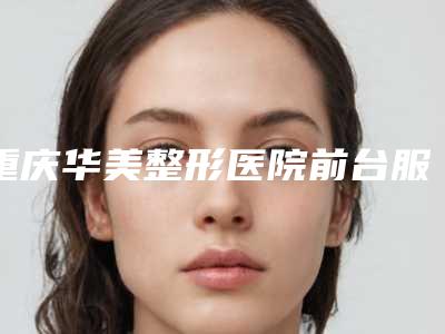 重庆华美整形医院前台服务怎么样(重庆华美整形医院前台服务怎么样啊)