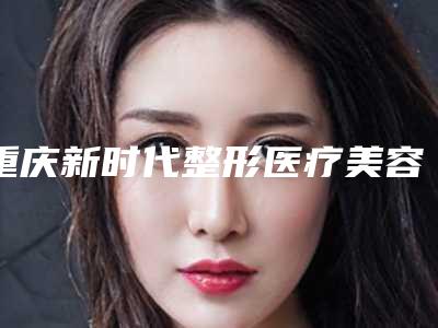 重庆新时代整形医疗美容医院,重庆陈启华医疗美容诊所你比较看好哪一家