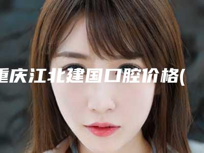 重庆江北建国口腔价格(收费标准)本院全新
