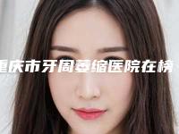 重庆市牙周萎缩医院在榜名单top10强2025新榜单公布(重庆市牙周萎缩口腔医院稳居前三)