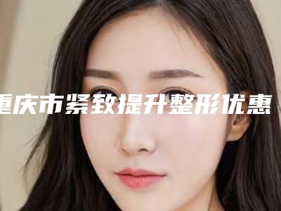 重庆市紧致提升整形优惠价格表重磅上线-重庆市紧致提升价格高么