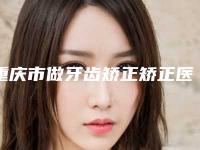 重庆市做牙齿矫正矫正医院-重庆市牙齿矫正矫正医院排行榜名单推送给你