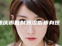 重庆市做射频溶脂瘦身医院排名榜前十位白名单发布-排名靠前重庆市整形医院