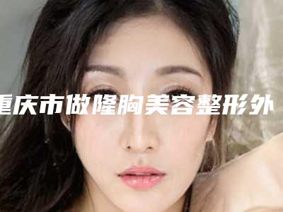 重庆市做隆胸美容整形外科价格表(费用)均价2025一览-重庆市做隆胸美容价格行情