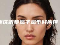 重庆市整鼻子鼻型好的医生是谁(郑楠主治医师医生深入网友倾心)