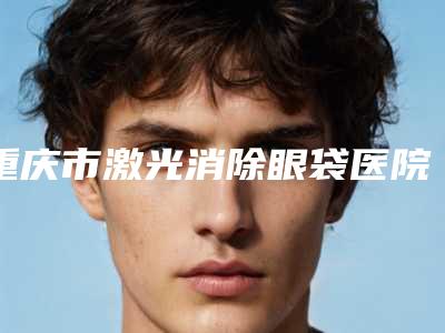 重庆市激光消除眼袋医院在榜清单前十标准发布（重庆拾壹医疗美容门诊部连锁你更喜欢哪一家）