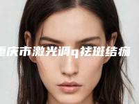 重庆市激光调q祛斑结痂医生在榜清单top10多领域总结-重庆市激光调q祛斑结痂整形医生