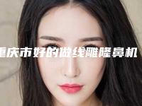 重庆市好的做线雕隆鼻机构推荐：做线雕隆鼻医院前30强技术实力对比