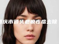 重庆市额头疤痕疙瘩去除整形医院(重医大附一院整形美容科连锁口碑实力出众)
