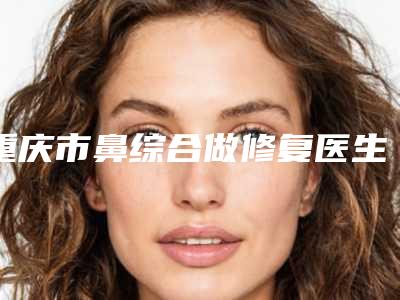 重庆市鼻综合做修复医生上榜清单上榜理由透明-方芳医生个个都是医生大咖