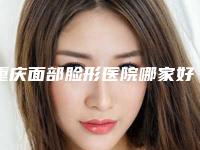 重庆面部脸形医院哪家好?!重庆市西南医院整形美容科等凭实力拔得头筹!