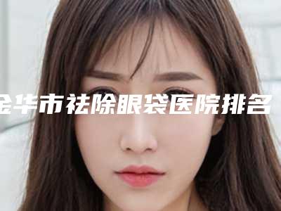 金华市祛除眼袋医院排名前十名新版出炉啦-金华市祛除眼袋整形医院