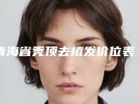 青海省秃顶去植发价位表详细抢先看-青海省秃顶去植发价格行情