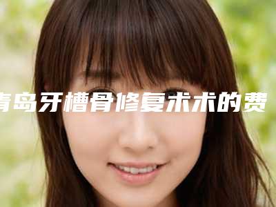 青岛牙槽骨修复术术的费用是多少