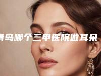青岛哪个三甲医院做耳朵再造效果好?