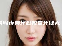 青岛市美牙冠修复牙缝大医院上榜名单前十名谁做的好（山东玉齿牙科诊所公立私立严选推荐）