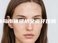 青岛市镶搭桥全瓷牙医院上榜清单十家口碑好的供你挑选（青岛贵都齿科技术夺人眼球）