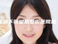 面部下颚吸脂整形医院推荐:面部下颚吸脂医院前20是可靠的