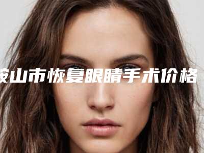 鞍山市恢复眼睛手术价格(价目)新曝光-鞍山市恢复眼睛手术价格大致是多少