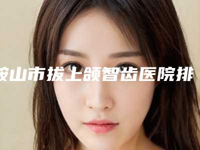 鞍山市拔上颌智齿医院排名top10爆料(鞍山市拔上颌智齿口腔医院医生实力测评 网友反馈)