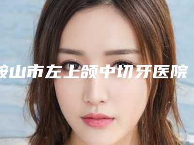 鞍山市左上颌中切牙医院上榜清单来喽(鞍山市左上颌中切牙口腔医院综合性更强)