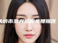 铁岭市激光溶脂瘦腰腹医院上榜名单前十近期公布-铁岭市激光溶脂瘦腰腹整形医院