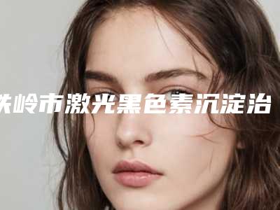 铁岭市激光黑色素沉淀治疗医院在榜清单十强更新(铁岭市激光黑色素沉淀治疗整形医院)