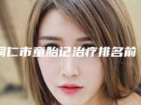 铜仁市童胎记治疗排名前七都是整形“天花板”-铜仁市童胎记治疗整形医院