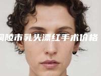 铜陵市乳头漂红手术价格表详细曝光一览-铜陵市乳头漂红手术费用多少钱比较合适