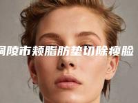 铜陵市颊脂肪垫切除瘦脸医生综合实力top10口碑排名口碑擅长测评(黄雷医生实力口碑盘点)