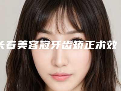 长春美容冠牙齿矫正术效果好多少钱
